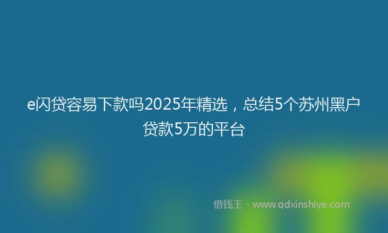e闪贷容易下款吗2025年精选，总结5个苏州黑户贷款5万的平台