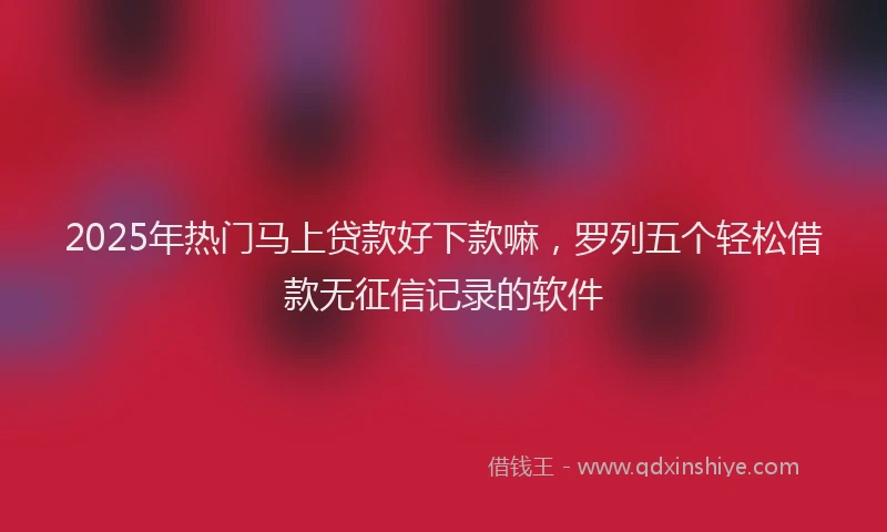 2025年热门马上贷款好下款嘛，罗列五个轻松借款无征信记录的软件