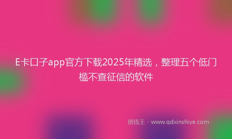 E卡口子app官方下载2025年精选，整理五个低门槛不查征信的软件