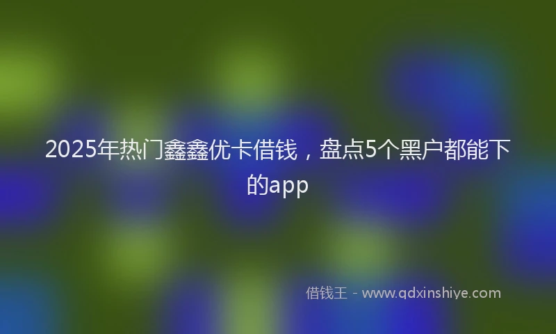2025年热门鑫鑫优卡借钱，盘点5个黑户都能下的app