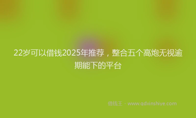 22岁可以借钱2025年推荐，整合五个高炮无视逾期能下的平台