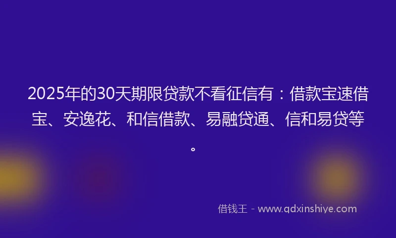 2025年的30天期限贷款不看征信有：借款宝速借宝、安逸花、和信借款、易融贷通、信和易贷等。