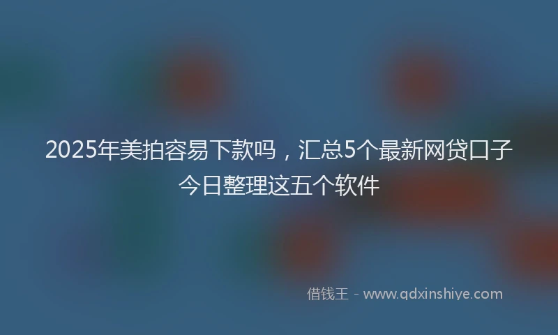 2025年美拍容易下款吗，汇总5个最新网贷口子今日整理这五个软件