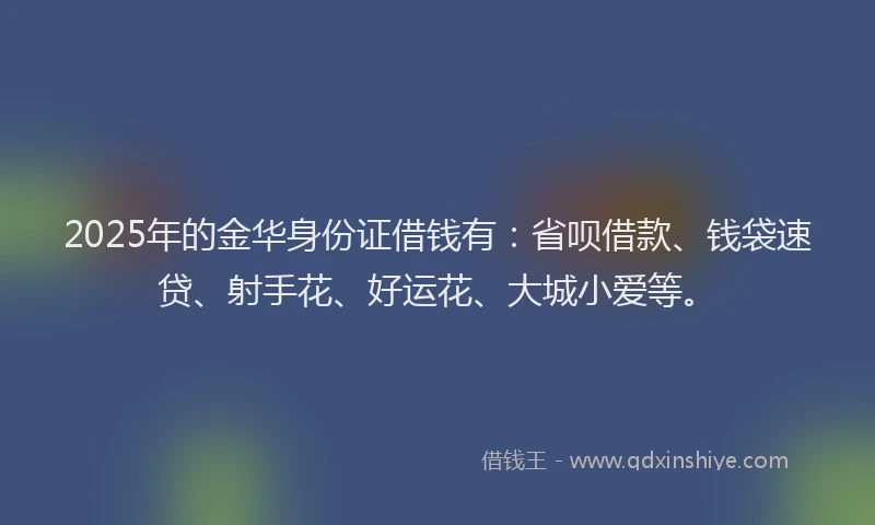 2025年的金华身份证借钱有：省呗借款、钱袋速贷、射手花、好运花、大城小爱等。