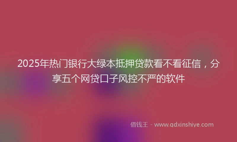 2025年热门银行大绿本抵押贷款看不看征信,分享五个网贷口子风控不严的软件