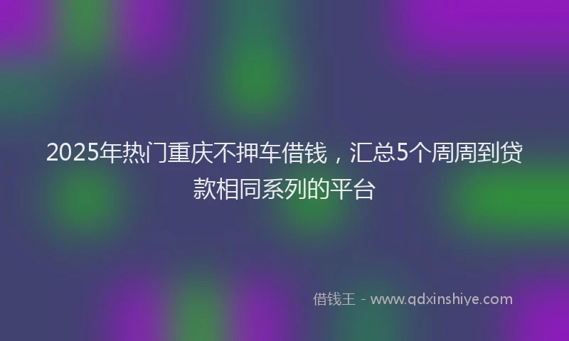 2025年热门重庆不押车借钱，汇总5个周周到贷款相同系列的平台