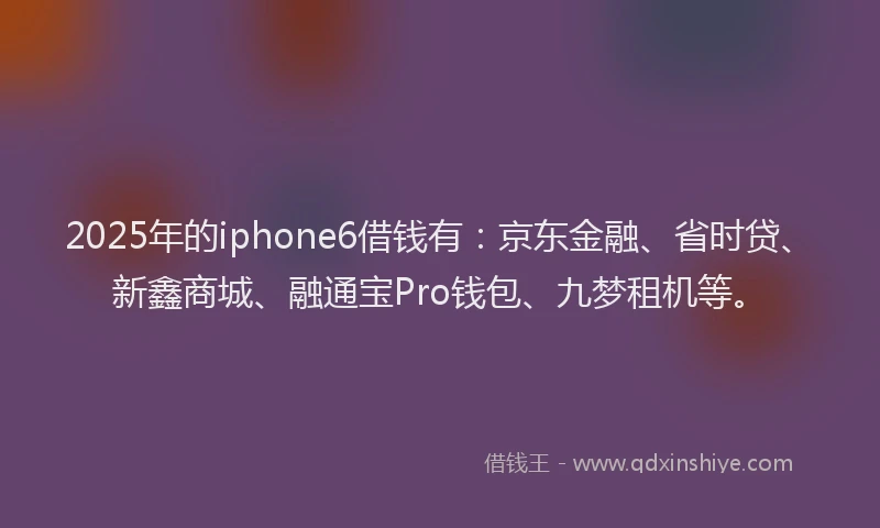 2025年的iphone6借钱有：京东金融、省时贷、新鑫商城、融通宝Pro钱包、九梦租机等。