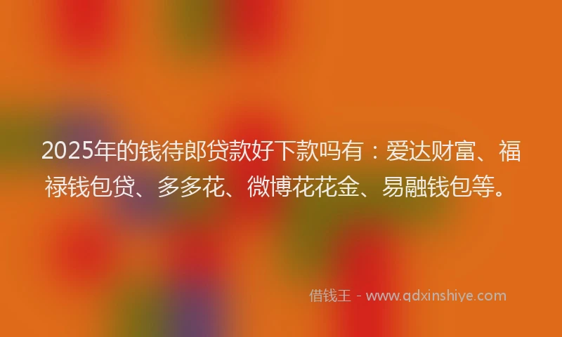 2025年的钱待郎贷款好下款吗有：爱达财富、福禄钱包贷、多多花、微博花花金、易融钱包等。
