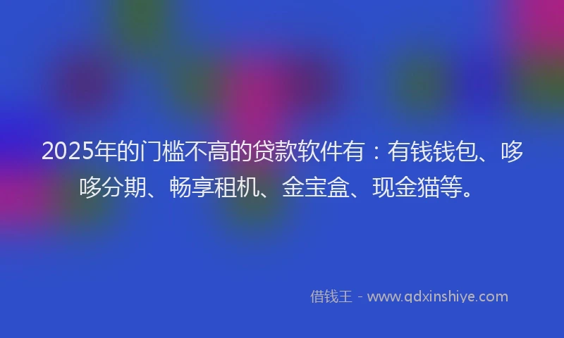 2025年的门槛不高的贷款软件有：有钱钱包、哆哆分期、畅享租机、金宝盒、现金猫等。