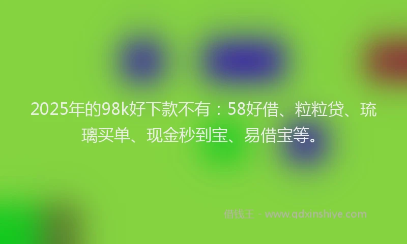 2025年的98k好下款不有：58好借、粒粒贷、琉璃买单、现金秒到宝、易借宝等。