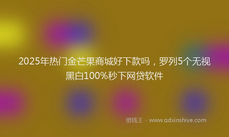 2025年热门金芒果商城好下款吗，罗列5个无视黑白100%秒下网贷软件
