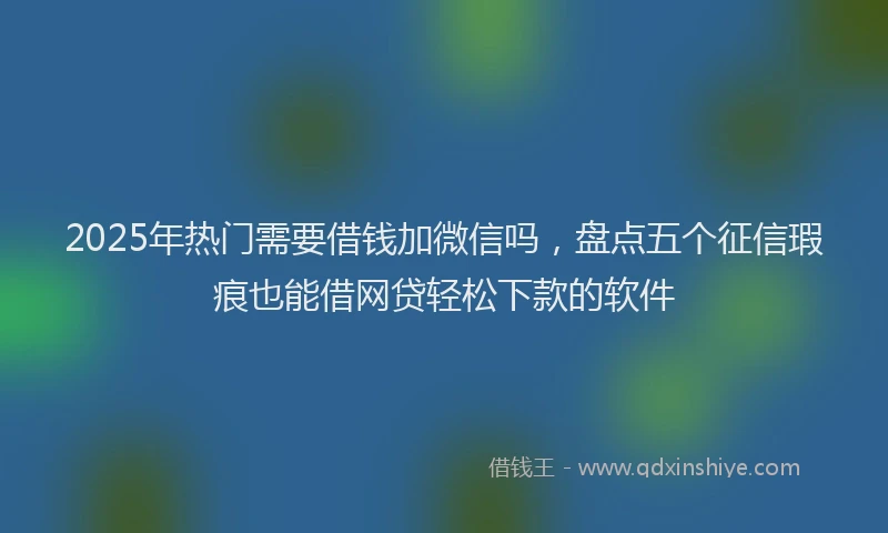 2025年热门需要借钱加微信吗，盘点五个征信瑕疵也能借网贷轻松下款的软件