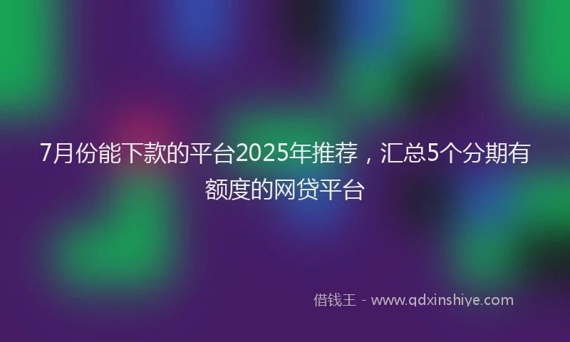 7月份能下款的平台2025年推荐，汇总5个分期有额度的网贷平台