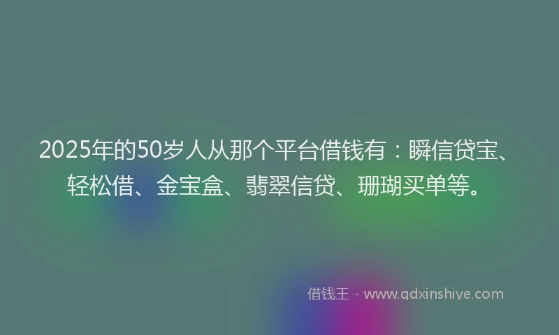 2025年的50岁人从那个平台借钱有：瞬信贷宝、轻松借、金宝盒、翡翠信贷、珊瑚买单等。