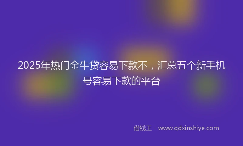 2025年热门金牛贷容易下款不，汇总五个新手机号容易下款的平台