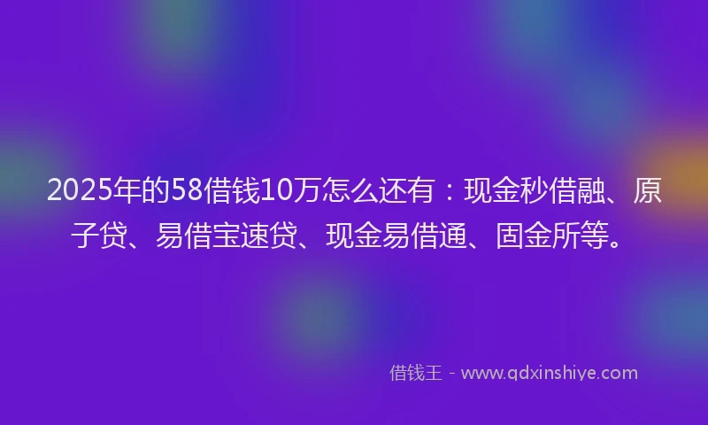 2025年的58借钱10万怎么还有：现金秒借融、原子贷、易借宝速贷、现金易借通、固金所等。