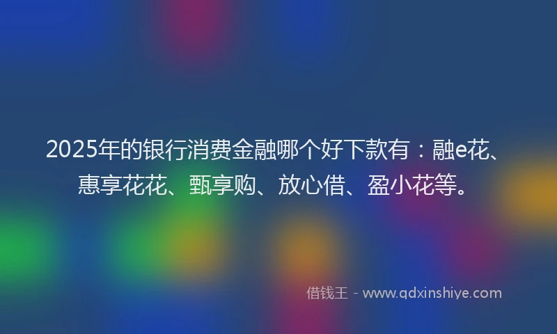 2025年的银行消费金融哪个好下款有:融e花、惠享花花、甄享购、放心借、盈小花等。