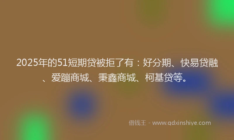 2025年的51短期贷被拒了有：好分期、快易贷融、爱蹦商城、秉鑫商城、柯基贷等。