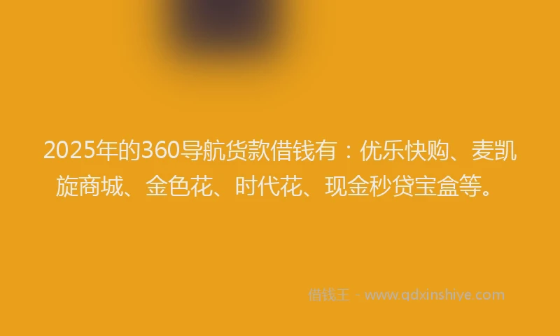 2025年的360导航货款借钱有：优乐快购、麦凯旋商城、金色花、时代花、现金秒贷宝盒等。