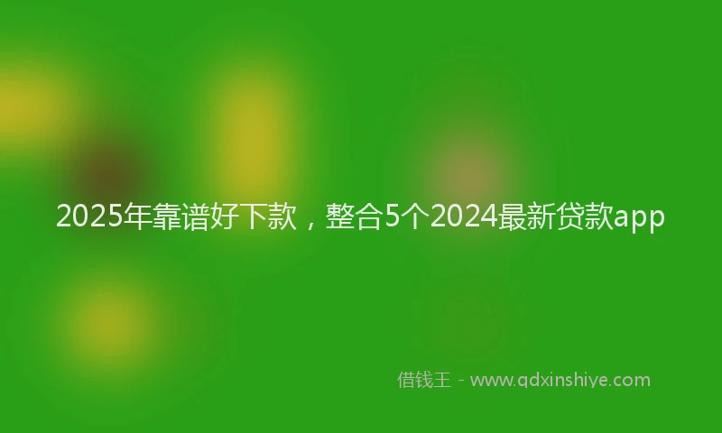 2025年靠谱好下款，整合5个2024最新贷款app