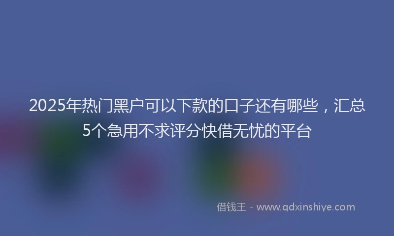 2025年热门黑户可以下款的口子还有哪些，汇总5个急用不求评分快借无忧的平台