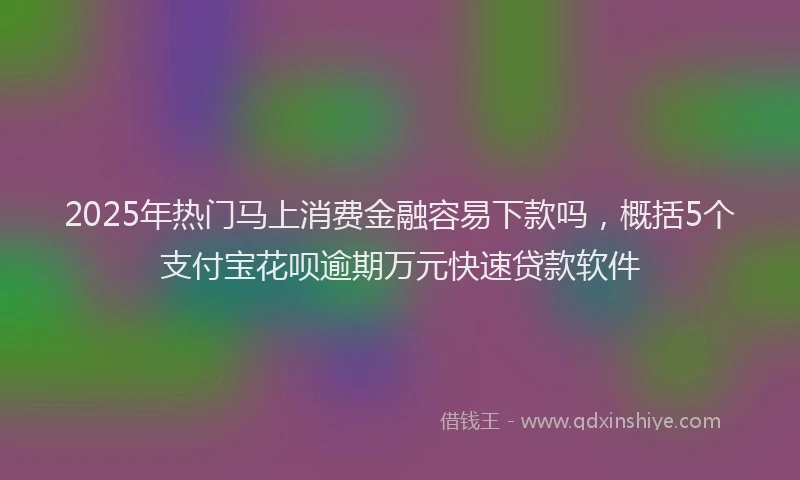 2025年热门马上消费金融容易下款吗,概括5个支付宝花呗逾期万元快速贷款软件