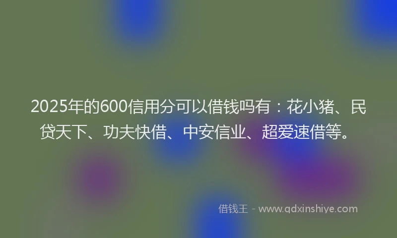 2025年的600信用分可以借钱吗有：花小猪、民贷天下、功夫快借、中安信业、超爱速借等。