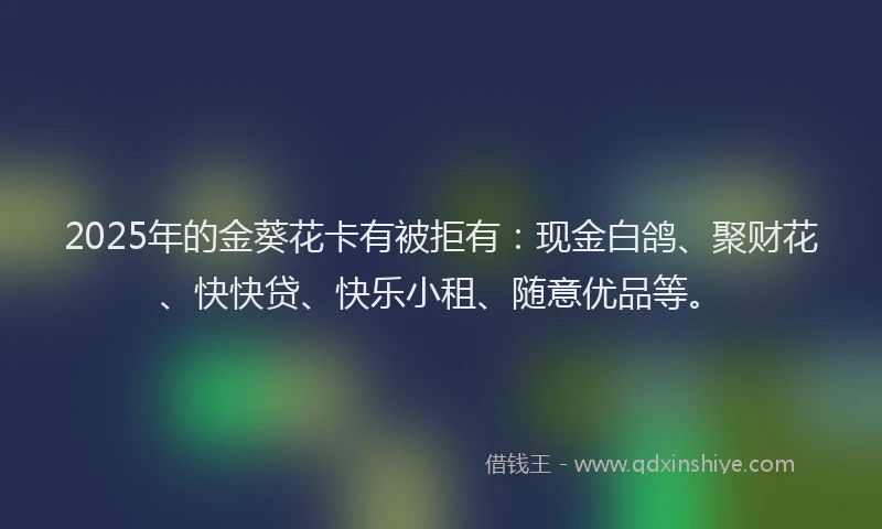 2025年的金葵花卡有被拒有：现金白鸽、聚财花、快快贷、快乐小租、随意优品等。