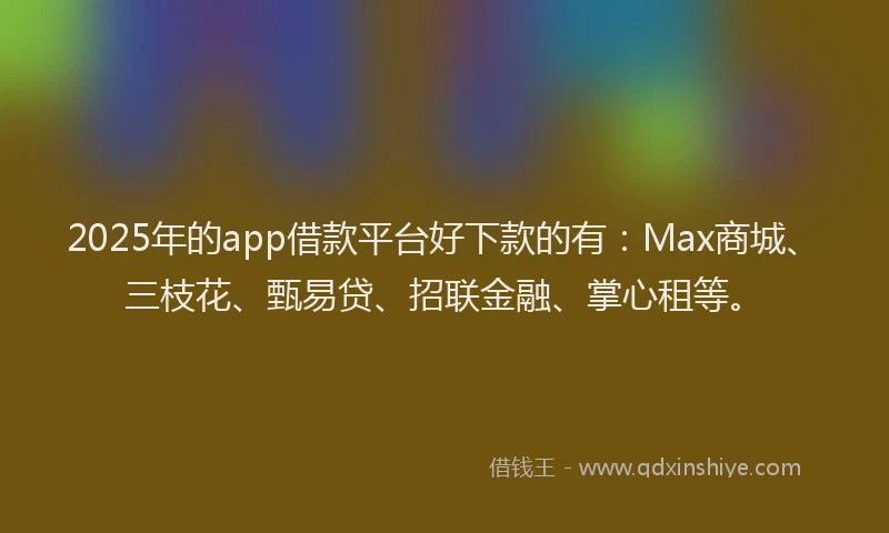 2025年的app借款平台好下款的有：Max商城、三枝花、甄易贷、招联金融、掌心租等。