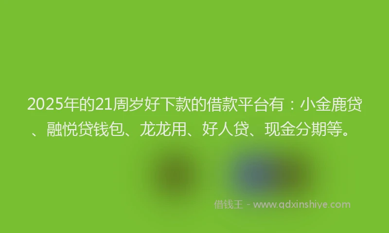 2025年的21周岁好下款的借款平台有：小金鹿贷、融悦贷钱包、龙龙用、好人贷、现金分期等。