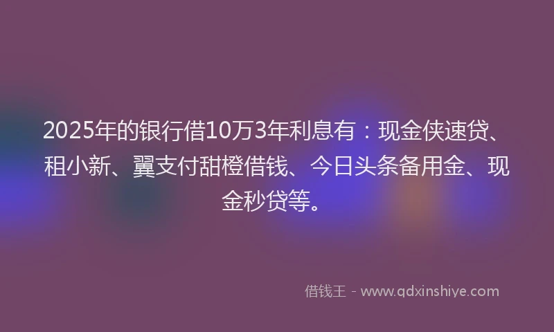 2025年的银行借10万3年利息有：现金侠速贷、租小新、翼支付甜橙借钱、今日头条备用金、现金秒贷等。
