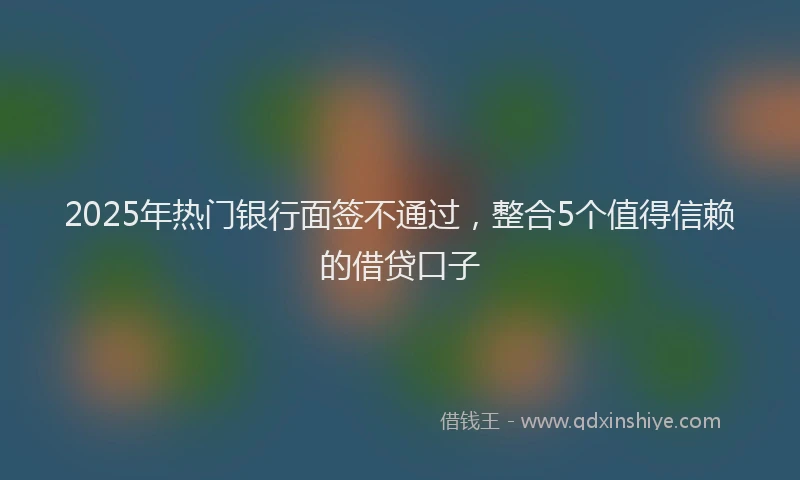 2025年热门银行面签不通过，整合5个值得信赖的借贷口子