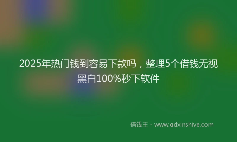 2025年热门钱到容易下款吗，整理5个借钱无视黑白100%秒下软件