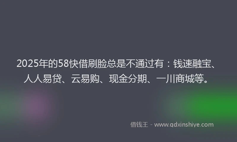 2025年的58快借刷脸总是不通过有：钱速融宝、人人易贷、云易购、现金分期、一川商城等。