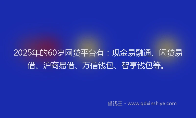 2025年的60岁网贷平台有：现金易融通、闪贷易借、沪商易借、万信钱包、智享钱包等。