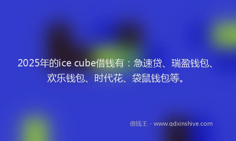 2025年的ice cube借钱有：急速贷、瑞盈钱包、欢乐钱包、时代花、袋鼠钱包等。