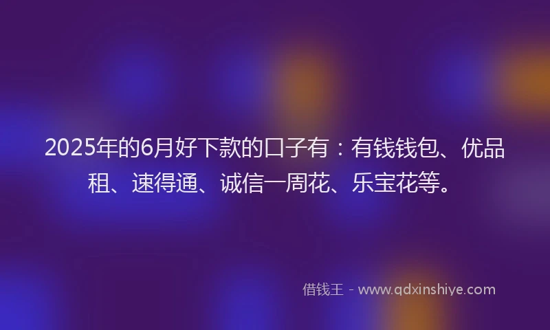 2025年的6月好下款的口子有:有钱钱包、优品租、速得通、诚信一周花、乐宝花等。