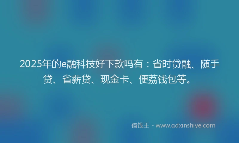 2025年的e融科技好下款吗有：省时贷融、随手贷、省薪贷、现金卡、便荔钱包等。