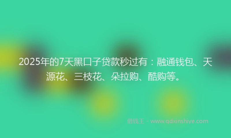 2025年的7天黑口子贷款秒过有：融通钱包、天源花、三枝花、朵拉购、酷购等。