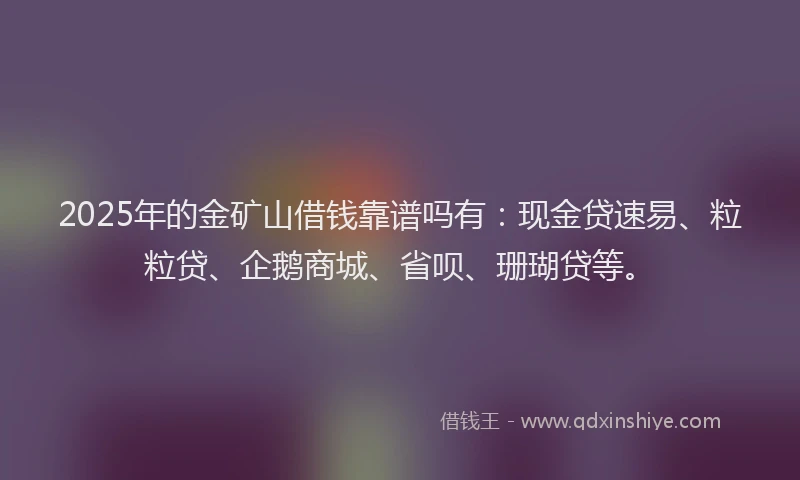 2025年的金矿山借钱靠谱吗有：现金贷速易、粒粒贷、企鹅商城、省呗、珊瑚贷等。