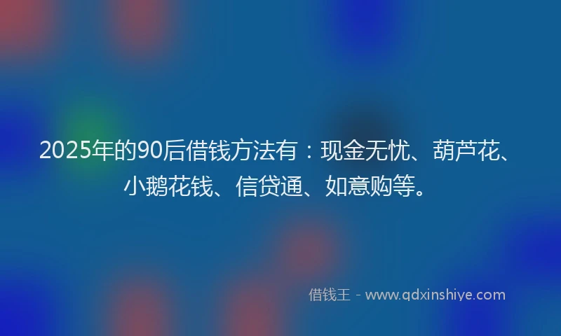 2025年的90后借钱方法有：现金无忧、葫芦花、小鹅花钱、信贷通、如意购等。