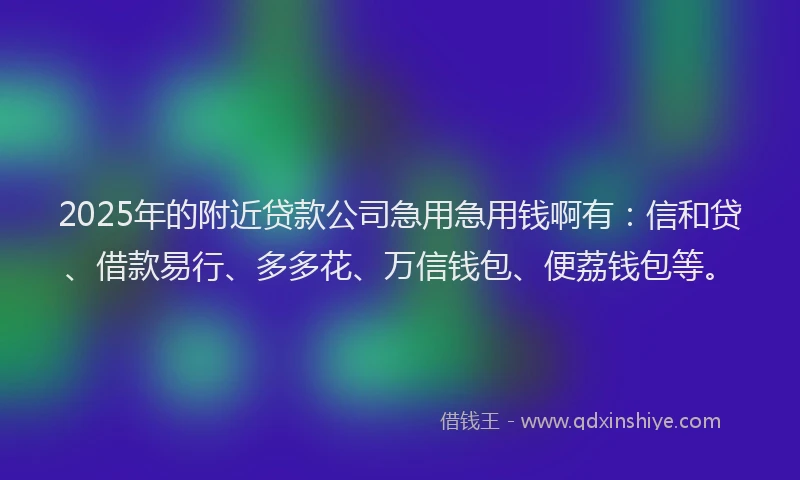 2025年的附近贷款公司急用急用钱啊有：信和贷、借款易行、多多花、万信钱包、便荔钱包等。