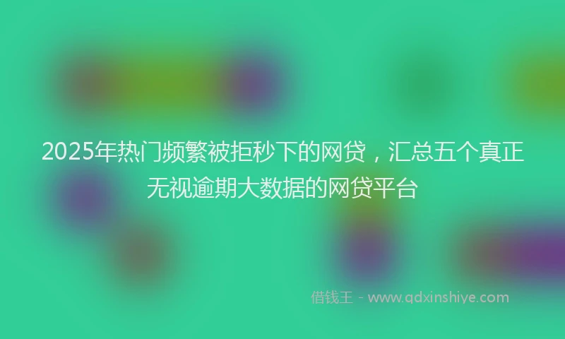 2025年热门频繁被拒秒下的网贷，汇总五个真正无视逾期大数据的网贷平台