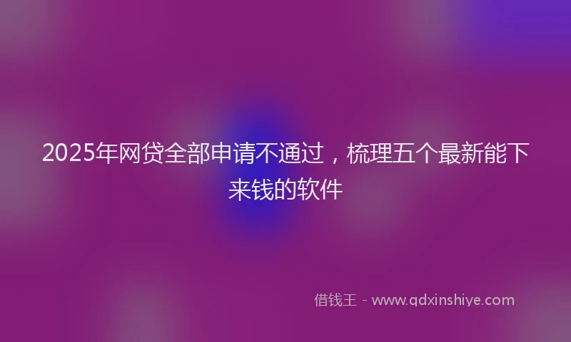 2025年网贷全部申请不通过，梳理五个最新能下来钱的软件