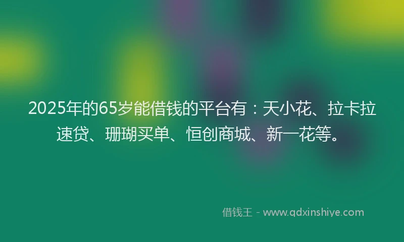 2025年的65岁能借钱的平台有：天小花、拉卡拉速贷、珊瑚买单、恒创商城、新一花等。