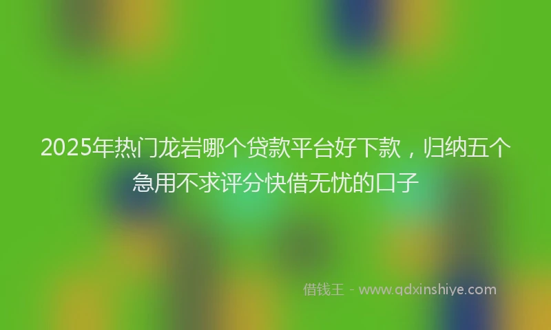 2025年热门龙岩哪个贷款平台好下款，归纳五个急用不求评分快借无忧的口子