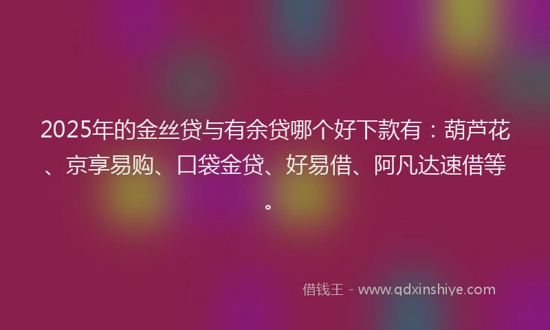 2025年的金丝贷与有余贷哪个好下款有：葫芦花、京享易购、口袋金贷、好易借、阿凡达速借等。