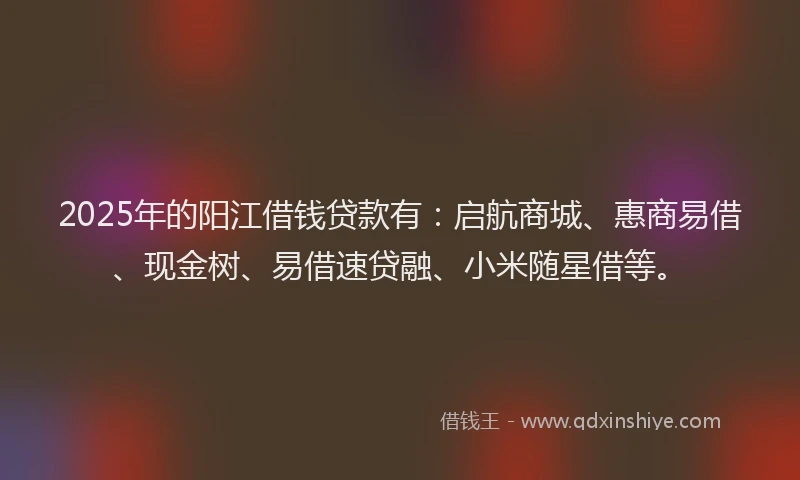 2025年的阳江借钱贷款有：启航商城、惠商易借、现金树、易借速贷融、小米随星借等。