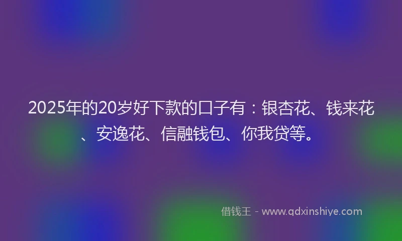 2025年的20岁好下款的口子有：银杏花、钱来花、安逸花、信融钱包、你我贷等。