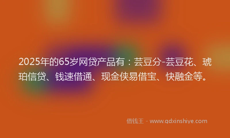 2025年的65岁网贷产品有：芸豆分-芸豆花、琥珀信贷、钱速借通、现金侠易借宝、快融金等。